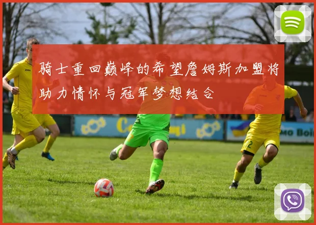 骑士重回巅峰的希望詹姆斯加盟将助力情怀与冠军梦想结合