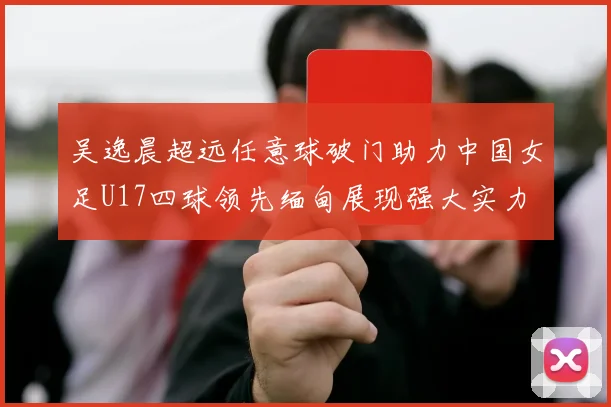 吴逸晨超远任意球破门助力中国女足U17四球领先缅甸展现强大实力