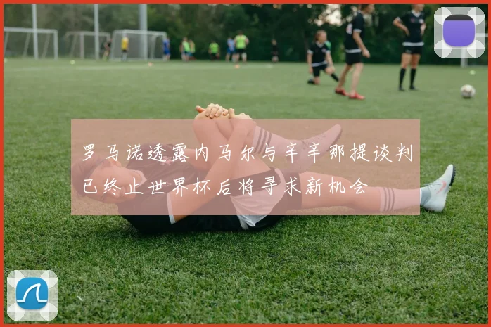 罗马诺透露内马尔与辛辛那提谈判已终止世界杯后将寻求新机会
