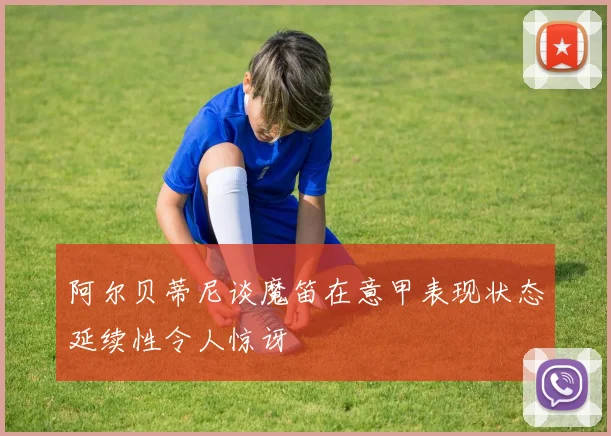 阿尔贝蒂尼谈魔笛在意甲表现状态延续性令人惊讶