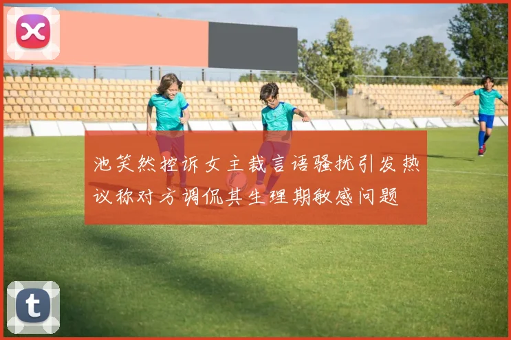 池笑然控诉女主裁言语骚扰引发热议称对方调侃其生理期敏感问题