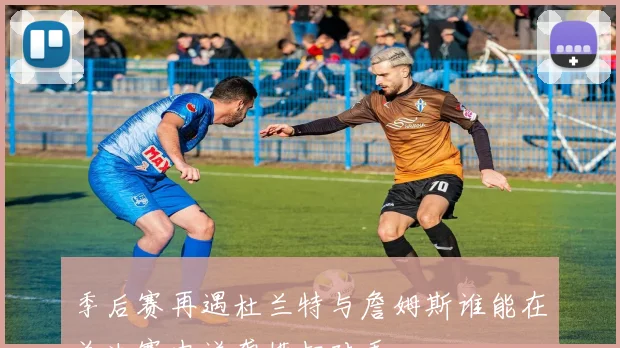 季后赛再遇杜兰特与詹姆斯谁能在总决赛中逆袭横扫对手