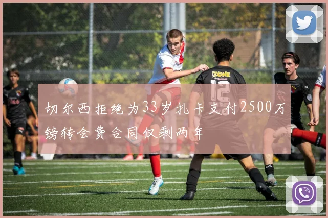 切尔西拒绝为33岁扎卡支付2500万镑转会费合同仅剩两年