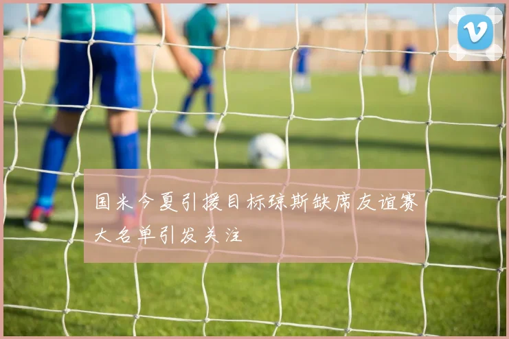 国米今夏引援目标琼斯缺席友谊赛大名单引发关注
