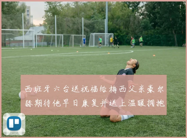 西班牙六台送祝福给梅西父亲豪尔赫期待他早日康复并送上温暖拥抱