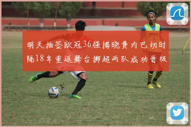 明天抽签欧冠36强揭晓费内巴切时隔18年重返舞台挪超两队成功晋级