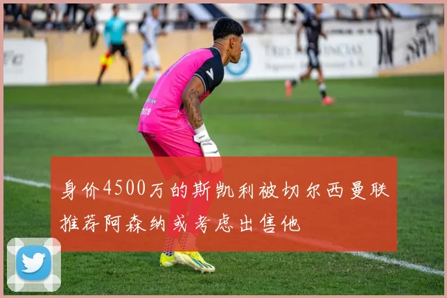身价4500万的斯凯利被切尔西曼联推荐阿森纳或考虑出售他