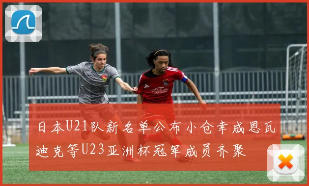 日本U21队新名单公布小仓幸成恩瓦迪克等U23亚洲杯冠军成员齐聚