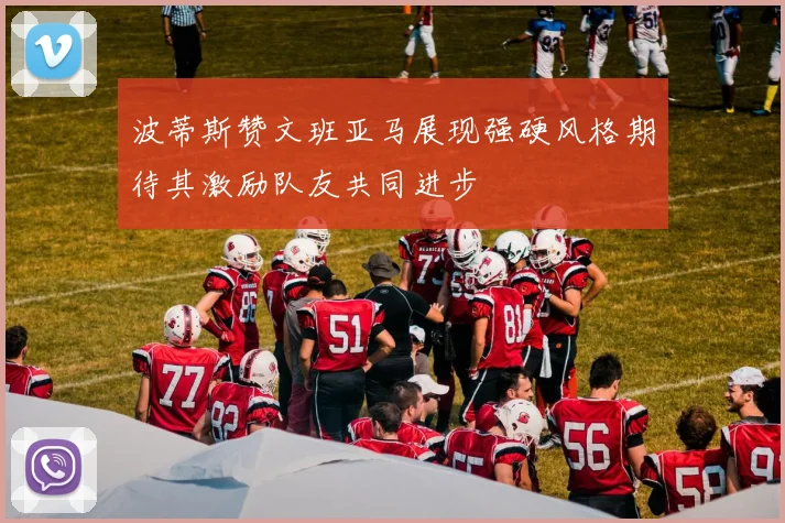 波蒂斯赞文班亚马展现强硬风格期待其激励队友共同进步