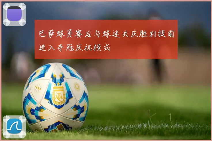 巴萨球员赛后与球迷共庆胜利提前进入夺冠庆祝模式