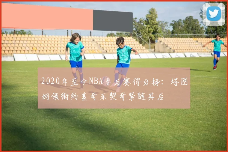 2020年至今NBA季后赛得分榜：塔图姆领衔约基奇东契奇紧随其后