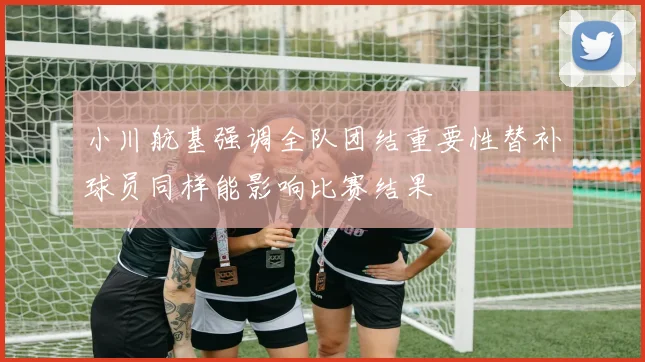 小川航基强调全队团结重要性替补球员同样能影响比赛结果