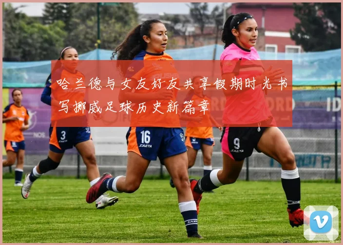 哈兰德与女友好友共享假期时光书写挪威足球历史新篇章