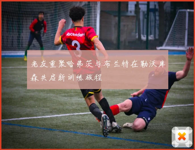 老友重聚哈弗茨与布兰特在勒沃库森共启新训练旅程