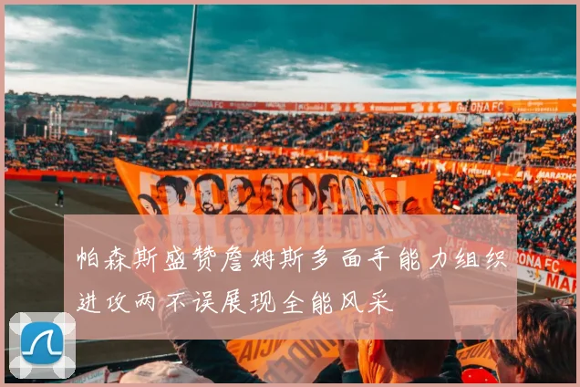 帕森斯盛赞詹姆斯多面手能力组织进攻两不误展现全能风采