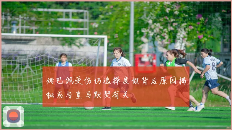 姆巴佩受伤仍选择度假背后原因揭秘或与皇马默契有关