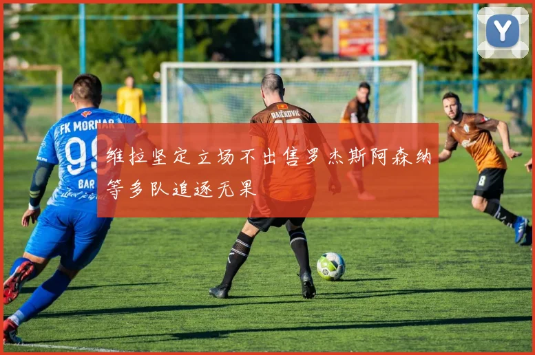 维拉坚定立场不出售罗杰斯阿森纳等多队追逐无果