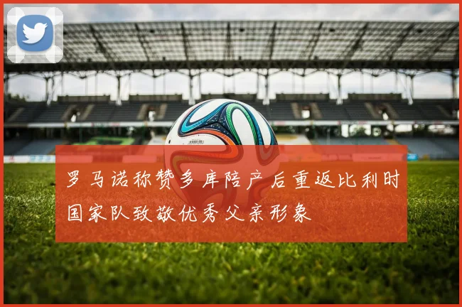 罗马诺称赞多库陪产后重返比利时国家队致敬优秀父亲形象