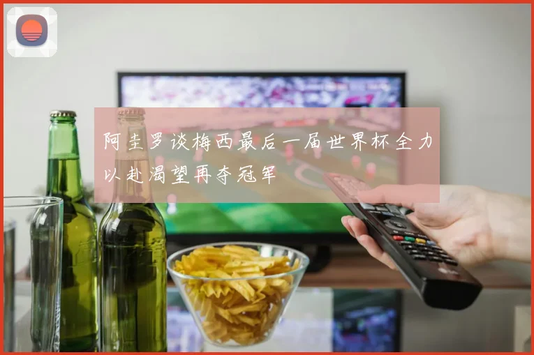 阿圭罗谈梅西最后一届世界杯全力以赴渴望再夺冠军