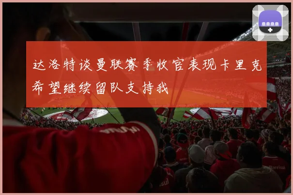 达洛特谈曼联赛季收官表现卡里克希望继续留队支持我