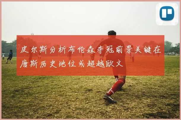 皮尔斯分析布伦森夺冠前景关键在唐斯历史地位或超越欧文