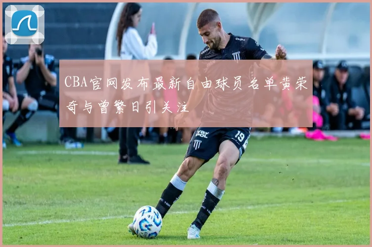 CBA官网发布最新自由球员名单黄荣奇与曾繁日引关注