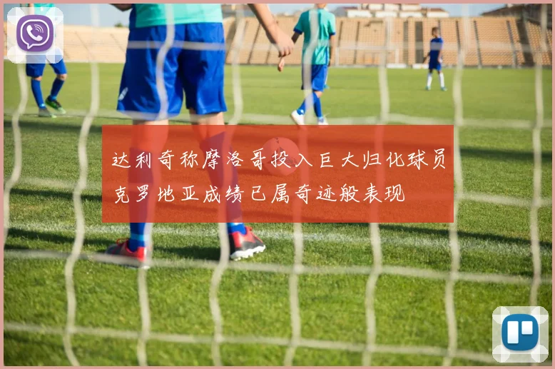达利奇称摩洛哥投入巨大归化球员克罗地亚成绩已属奇迹般表现