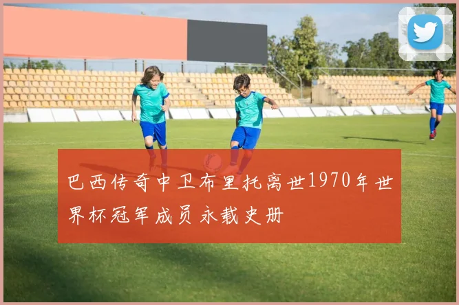 巴西传奇中卫布里托离世1970年世界杯冠军成员永载史册