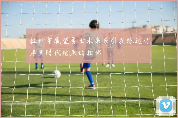 拉科布展望勇士未来或引发球迷对库里时代结束的担忧