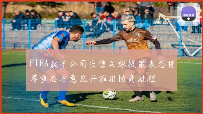 FIFA就子公司出售足球提案表态将尊重各方意见并推进协商进程