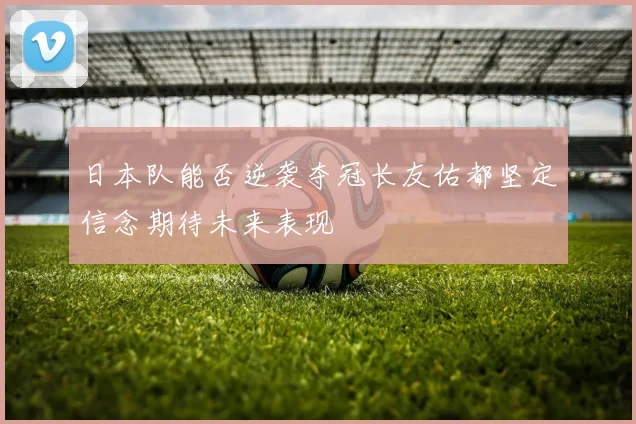 日本队能否逆袭夺冠长友佑都坚定信念期待未来表现
